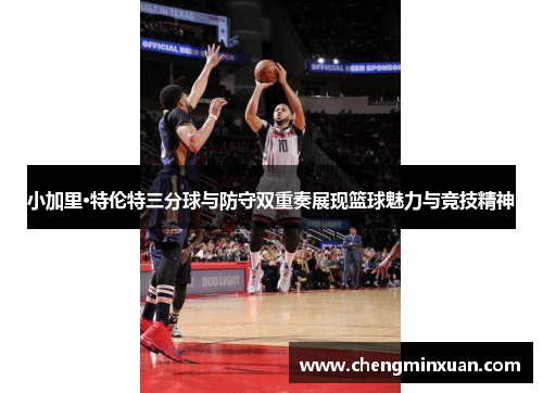 小加里·特伦特三分球与防守双重奏展现篮球魅力与竞技精神