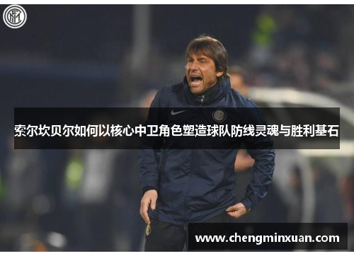 索尔坎贝尔如何以核心中卫角色塑造球队防线灵魂与胜利基石